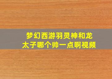 梦幻西游羽灵神和龙太子哪个帅一点啊视频