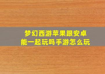 梦幻西游苹果跟安卓能一起玩吗手游怎么玩