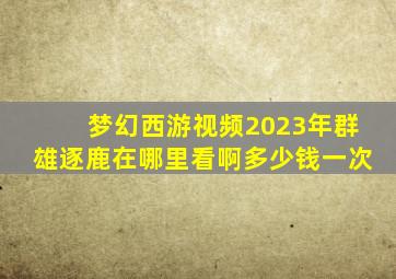 梦幻西游视频2023年群雄逐鹿在哪里看啊多少钱一次