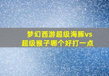 梦幻西游超级海豚vs超级猴子哪个好打一点