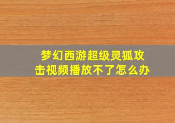 梦幻西游超级灵狐攻击视频播放不了怎么办