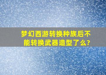 梦幻西游转换种族后不能转换武器造型了么?