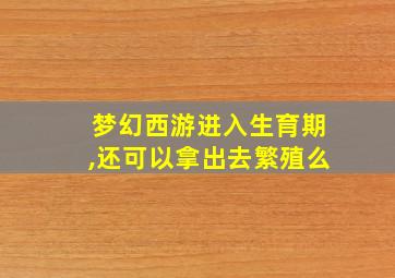 梦幻西游进入生育期,还可以拿出去繁殖么