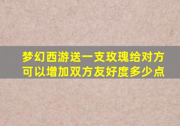 梦幻西游送一支玫瑰给对方可以增加双方友好度多少点