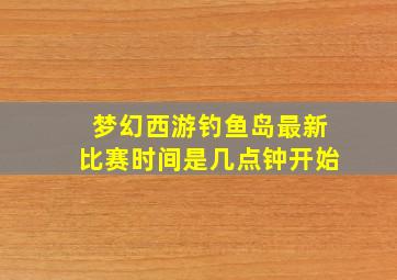 梦幻西游钓鱼岛最新比赛时间是几点钟开始