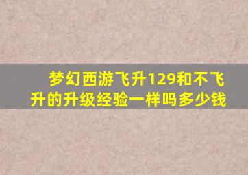 梦幻西游飞升129和不飞升的升级经验一样吗多少钱