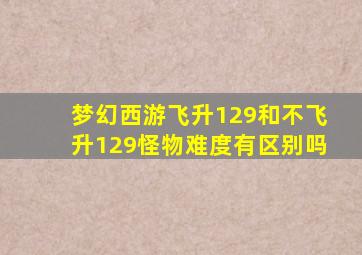 梦幻西游飞升129和不飞升129怪物难度有区别吗