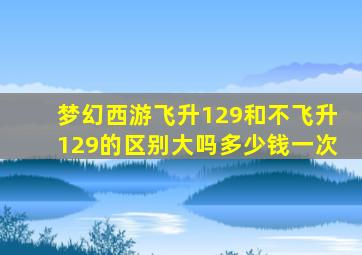 梦幻西游飞升129和不飞升129的区别大吗多少钱一次