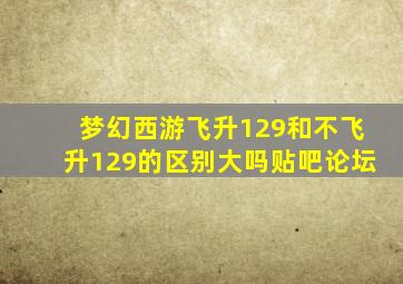 梦幻西游飞升129和不飞升129的区别大吗贴吧论坛