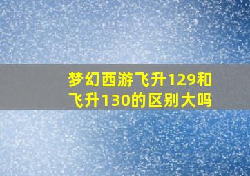 梦幻西游飞升129和飞升130的区别大吗