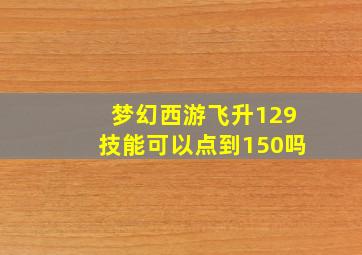 梦幻西游飞升129技能可以点到150吗