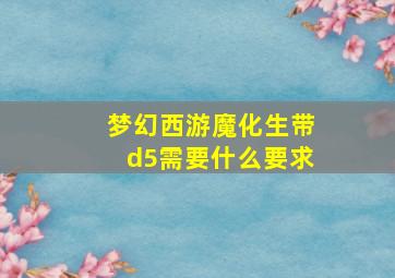 梦幻西游魔化生带d5需要什么要求