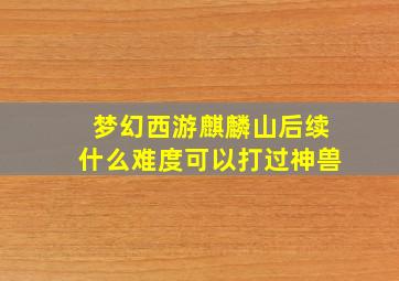 梦幻西游麒麟山后续什么难度可以打过神兽