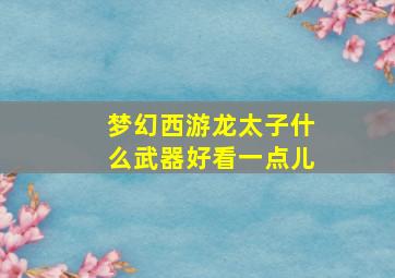 梦幻西游龙太子什么武器好看一点儿