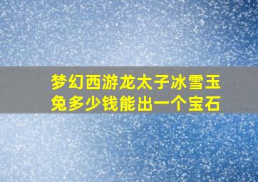 梦幻西游龙太子冰雪玉兔多少钱能出一个宝石