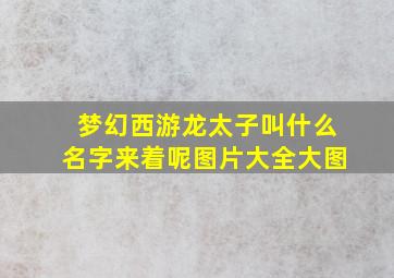 梦幻西游龙太子叫什么名字来着呢图片大全大图