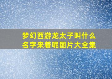 梦幻西游龙太子叫什么名字来着呢图片大全集