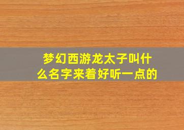 梦幻西游龙太子叫什么名字来着好听一点的