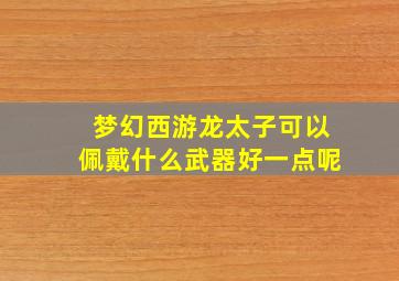 梦幻西游龙太子可以佩戴什么武器好一点呢