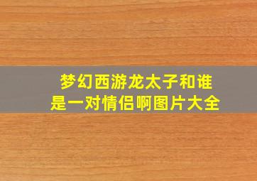 梦幻西游龙太子和谁是一对情侣啊图片大全