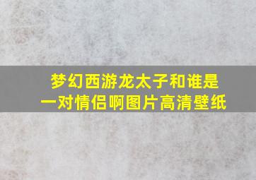 梦幻西游龙太子和谁是一对情侣啊图片高清壁纸