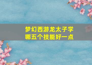 梦幻西游龙太子学哪五个技能好一点