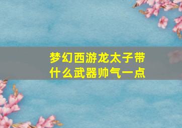 梦幻西游龙太子带什么武器帅气一点