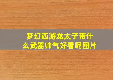 梦幻西游龙太子带什么武器帅气好看呢图片