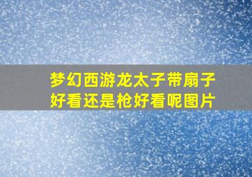 梦幻西游龙太子带扇子好看还是枪好看呢图片