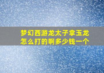 梦幻西游龙太子拿玉龙怎么打的啊多少钱一个