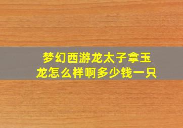 梦幻西游龙太子拿玉龙怎么样啊多少钱一只