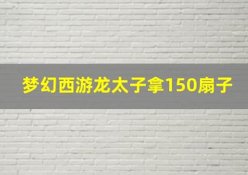 梦幻西游龙太子拿150扇子