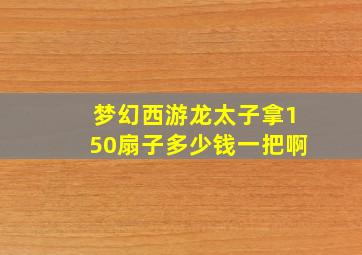 梦幻西游龙太子拿150扇子多少钱一把啊