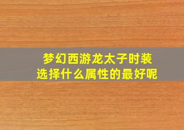 梦幻西游龙太子时装选择什么属性的最好呢