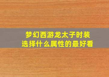 梦幻西游龙太子时装选择什么属性的最好看