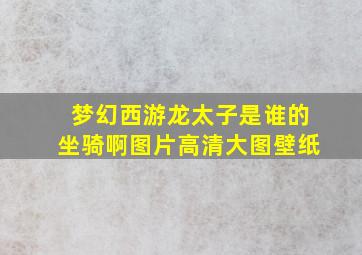 梦幻西游龙太子是谁的坐骑啊图片高清大图壁纸