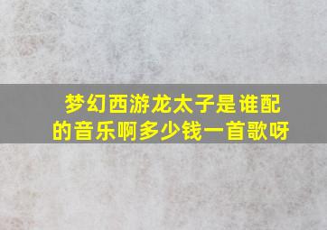 梦幻西游龙太子是谁配的音乐啊多少钱一首歌呀