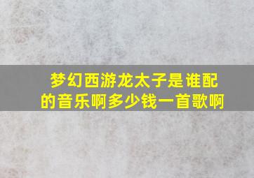 梦幻西游龙太子是谁配的音乐啊多少钱一首歌啊