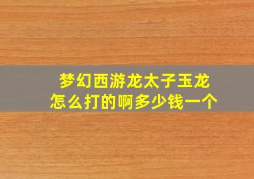 梦幻西游龙太子玉龙怎么打的啊多少钱一个