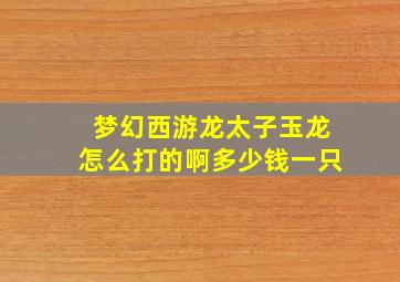 梦幻西游龙太子玉龙怎么打的啊多少钱一只