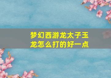 梦幻西游龙太子玉龙怎么打的好一点