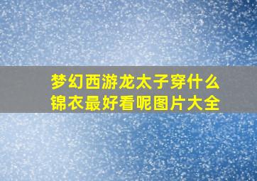 梦幻西游龙太子穿什么锦衣最好看呢图片大全