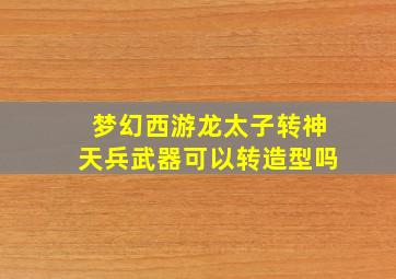 梦幻西游龙太子转神天兵武器可以转造型吗