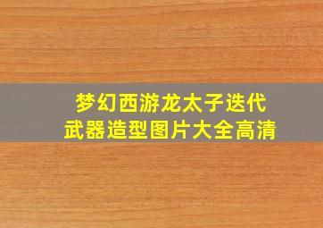 梦幻西游龙太子迭代武器造型图片大全高清