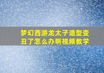 梦幻西游龙太子造型变丑了怎么办啊视频教学