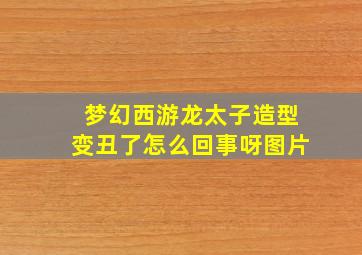 梦幻西游龙太子造型变丑了怎么回事呀图片