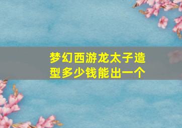 梦幻西游龙太子造型多少钱能出一个