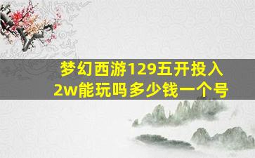 梦幻西游129五开投入2w能玩吗多少钱一个号