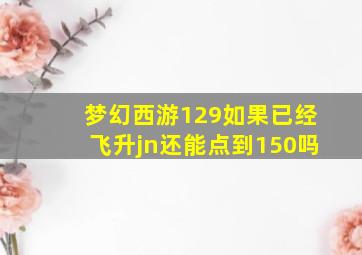 梦幻西游129如果已经飞升jn还能点到150吗