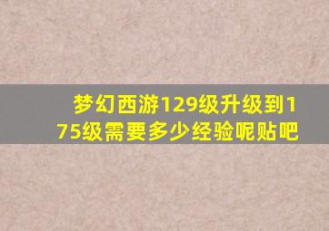 梦幻西游129级升级到175级需要多少经验呢贴吧